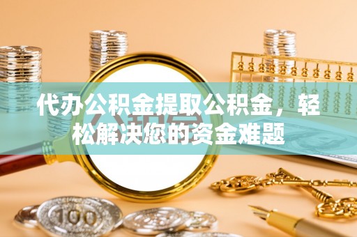 南涧代办公积金提取公积金，轻松解决您的资金难题