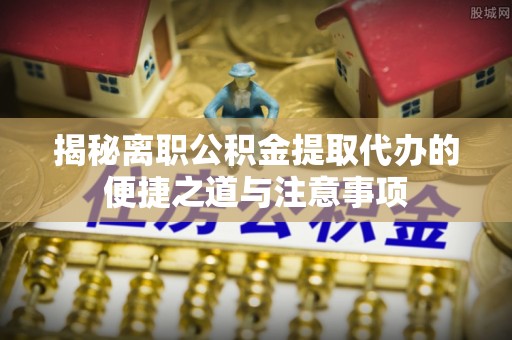 南涧揭秘离职公积金提取代办的便捷之道与注意事项