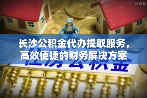 南涧长沙公积金代办提取服务，高效便捷的财务解决方案